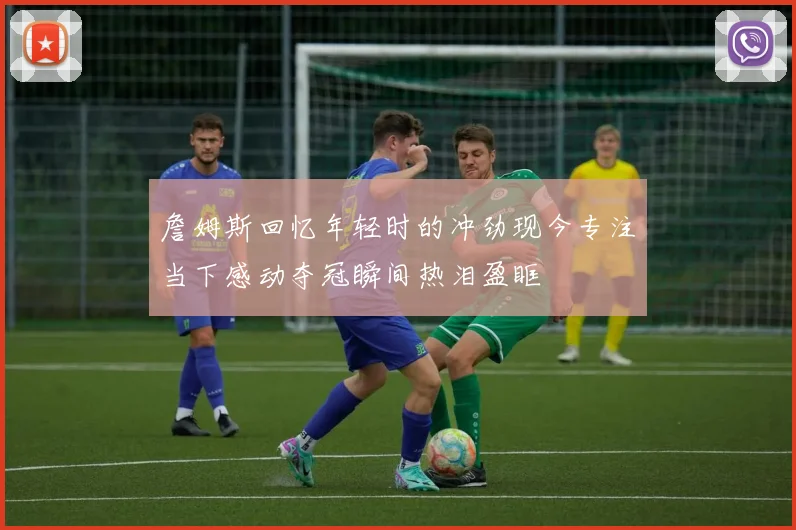 詹姆斯回忆年轻时的冲劲现今专注当下感动夺冠瞬间热泪盈眶
