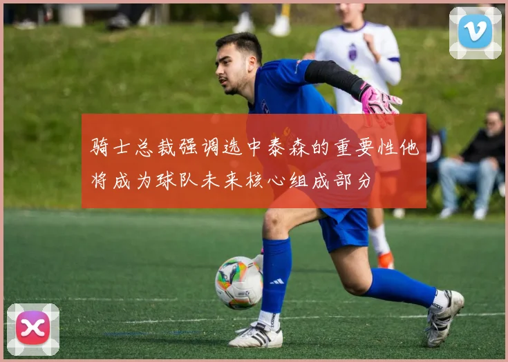 骑士总裁强调选中泰森的重要性他将成为球队未来核心组成部分