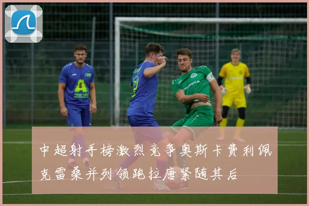 中超射手榜激烈竞争奥斯卡费利佩克雷桑并列领跑拉唐紧随其后