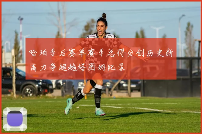 哈珀季后赛单赛季总得分创历史新高力争超越塔图姆纪录