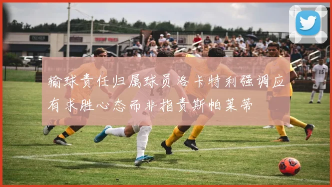输球责任归属球员洛卡特利强调应有求胜心态而非指责斯帕莱蒂
