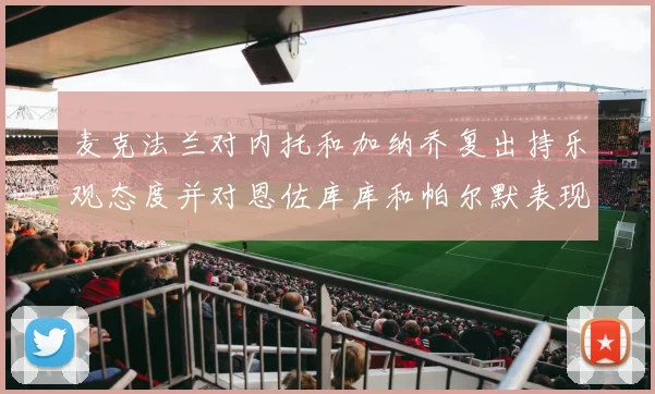 麦克法兰对内托和加纳乔复出持乐观态度并对恩佐库库和帕尔默表现表示满意