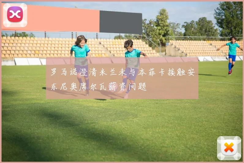 罗马诺澄清米兰未与本菲卡接触安东尼奥席尔瓦薪资问题