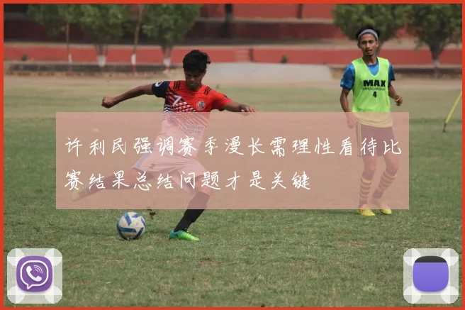 许利民强调赛季漫长需理性看待比赛结果总结问题才是关键