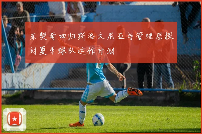 东契奇回归斯洛文尼亚与管理层探讨夏季球队运作计划
