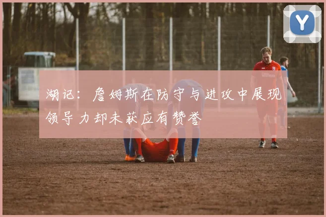 湖记：詹姆斯在防守与进攻中展现领导力却未获应有赞誉