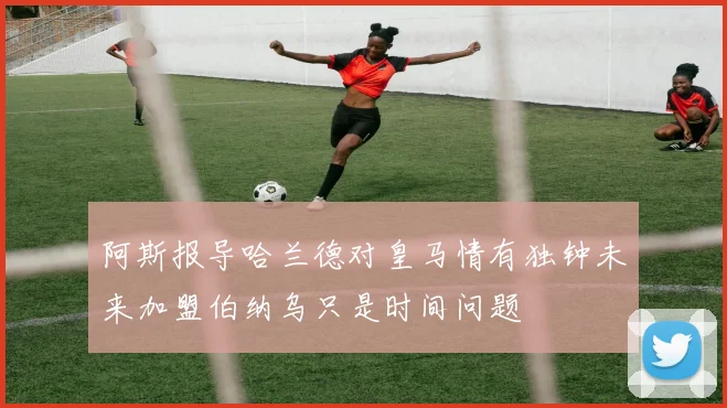 阿斯报导哈兰德对皇马情有独钟未来加盟伯纳乌只是时间问题