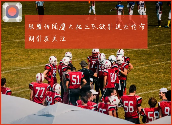 联盟传闻鹰火拓三队欲引进杰伦布朗引发关注